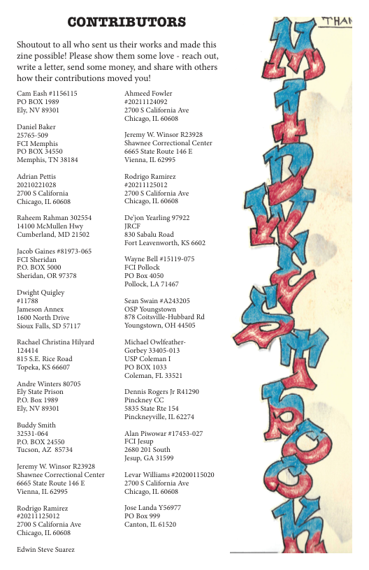 CONTRIBUTORS  Shoutout o all who sent us their works and made this zine possible! Please show them some love - reach out, write aleter, send some money, and share with others how their contributions moved you!  Cam Eash 1156115 POBOX 1989 Ely NV 89301  Danie Baker 25765509  ECI Memphis PO BOX 1550  Memphis, TN 38154  Adrian Petis 02102028  27005 California Chicago IL 60608  Raheem Rahan 302551 L4100 Meullen Huy Cumberland, MD 21502  Jacob Gines #81973-065 ECISheridan  PO BOX 3000  Sheridan, OR 97378  Dt Quigey eli7ss  Jameson Annex  1600 North Drive Sious Fall D 57117  RachselChriting Hilyad 12414  BISS.E Rice Roud Topeka, KS 66607  Andre Winters 80705 ElyStae Prison  PO, Box 1989  Ely NV 89301  Buddy Smith 2531064  PO BOX 21550 Tucson, AZ 85734  Jeremy W Winsor K23928 Shawnee Correctionsl Center 6665 Stte Route 46 Vienna, 1L 62995  Rodrigo Ramirez st ey 2700 Calfornia Ave Chicago IL 60608  Edin Seve Suarez  Abmecd Fowler 0211120092 27005 Calfornia Ave Chicago IL.60608  Jeremy W Winsor R23928 Shawnee Correcionsl Center 6665 Stte Route 146 Vieana, 1162995  Rodrigo Ramiez earinasin 27005 Calfornia Ave Chicago 1160608  Dejon Yesrling 7922 JRr  830 Sabalu Rosd.  Fort Lesvenworth, KS 6602  ‘Wayne Bell 15119:075 FCI Pollck  PO Box 050  Pollck, LA 71467  Sean Swain #A242205 OSP Youngtown.  78 ot Hubbard R Youngstown, OF 44505  Michael Owlicther Gorbey 33405.013 USP Colemsn |  PO BOX 1033 Coleman, FL 33521  Dennis Rogers J R41290 Pinckney CC.  5835 Stae R 154 Pinckaeyuille IL 62274  Alan Pivowsr #17453-027 FClJesup  2680201 South  Jesup, GA 31599  Levar Willisms 20200115020 2700 Calfornia Ave Chicago IL.60608  Jose Landa V56577 PO Box 999 Canton, 161520  